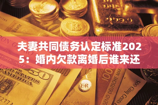 济南夫妻共同债务认定标准2025:婚内欠款离婚后谁来还? 济南夫妻共同债务认定标准2025:婚内欠款离婚后谁来还?