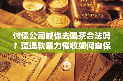 济南讨债公司喊你去喝茶合法吗？遭遇软暴力催收如何自保？