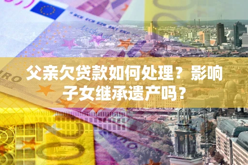 济南父亲欠贷款如何处理?影响子女继承遗产吗? 济南父亲欠贷款如何处理?影响子女继承遗产吗?